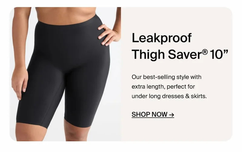 Leakproof Thigh Saver 10" Our best-selling style with extra length, perfect for under long dresses & Skirts. Shop Now