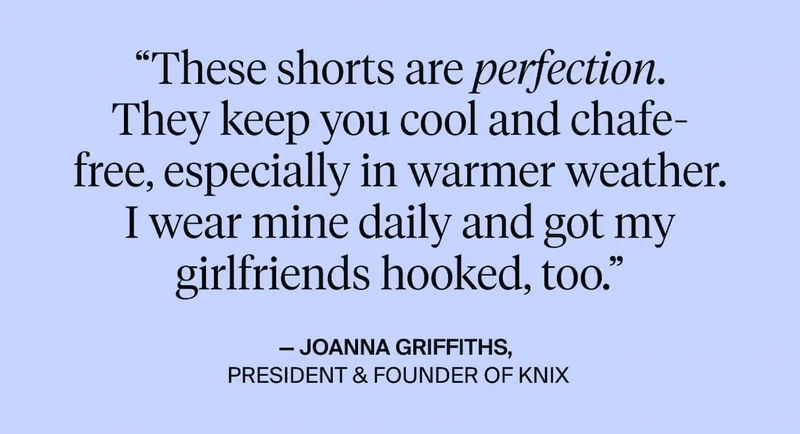 These shorts are perfection. They keep you cool and chafe-free, especially in warmer weather. I wear mine daily and got my girlfriends hooked too. Joanna Griffiths, President & Founder of Knix.
