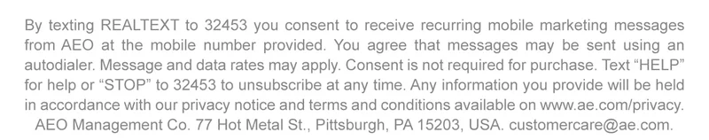 By texting REALTEXT to 32453 you consent to receive recurring mobile marketing messages from AEO at the mobile number provided. You agree that messages may be sent using an autodialer. Message and data rates may apply. Consent is not required for purchase. Text 'HELP' for help or 'STOP' to 32453 to unsubscribe at any time. Any information you provide will be held in accordance with our privacy notice and terms and conditions available on www.ae.com/privacy. AEO Management Co. 77 Hot Metal St., Pittsburgh, PA 15203, USA. customercare@ae.com