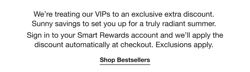 We’re treating our VIPs to an exclusive extra discount. Sunny savings to set you up for a truly radiant summer. Sign in to your Smart Rewards account and we’ll apply the discount automatically at checkout. Exclusions apply. | Shop Bestsellers