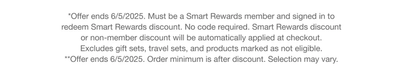 *Offer ends 6/5/2025. Must be a Smart Rewards member and signed in to redeem Smart Rewards discount. No code required. Smart Rewards discount or non-member discount will be automatically applied at checkout. Excludes gift sets, travel sets, and products marked as not eligible. | *Offer ends 6/5/2025. Order minimum is after discount. Selection may vary.