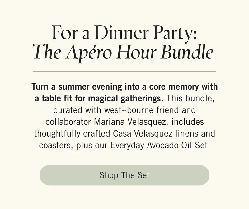 For a Dinner Party: The Apéro Hour Bundle  Turn a summer evening into a core memory with a table fit for magical gatherings. This bundle, curated with west~bourne friend and collaborator Mariana Velasquez, includes thoughtfully crafted Casa Velasquez linens and coasters, plus our Everyday Avocado Oil Set. Shop the Set.