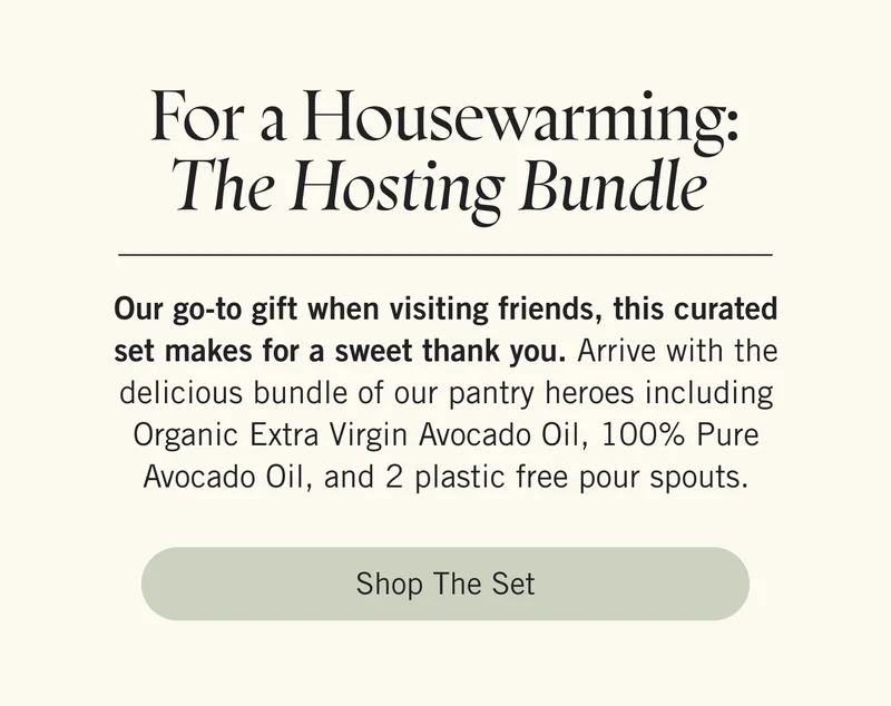 For a Housewarming: The Hosting Bundle  Our go-to gift when visiting friends, this curated set makes for a sweet thank you. Arrive with the delicious bundle of our pantry heroes including Organic Extra Virgin Avocado Oil, 100% Pure Avocado Oil, and 2 plastic free pour spouts. Shop the Set.