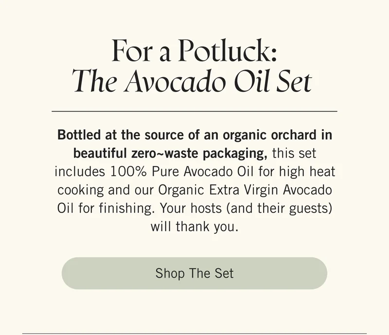 For a Potluck: The Avocado Oil Set  Bottled at the source of an organic orchard in beautiful zero~waste packaging, this set includes 100% Pure Avocado Oil for high heat cooking and our Organic Extra Virgin Avocado Oil for finishing. Your hosts (and their guests) will thank you. Shop the Set.