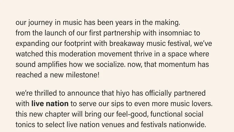 our journey in music has been years in the making.  from the launch of our first partnership with insomniac to expanding our footprint with breakaway music festival, we’ve watched this moderation movement thrive in a space where sound amplifies how we socialize. now, that momentum has reached a new milestone!  we’re thrilled to announce that hiyo has officially partnered with live nation to serve our sips to even more music lovers. this new chapter will bring our feel-good, functional social tonics to select live nation venues and festivals nationwide.