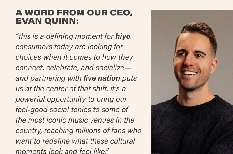 A WORD FROM OUR CEO, EVAN QUINN:  “this is a defining moment for hiyo. consumers today are looking for choices when it comes to how they connect, celebrate, and socialize— and partnering with live nation puts  us at the center of that shift. it’s a powerful opportunity to bring our feel-good social tonics to some of  the most iconic music venues in the country, reaching millions of fans who want to redefine what these cultural moments look and feel like.”