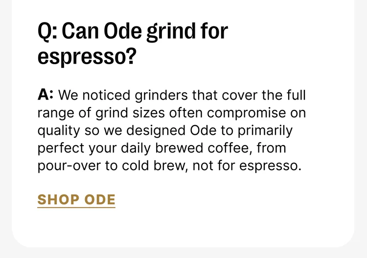 Q: Can Ode grind fro espresso? A: We noticed grinders that cover the full range of grind sizes often compromise on quality so we designed Ode to primarily perfect your daily brewed coffee, from pour-over to cold brew, not for espresso. [Shop Ode