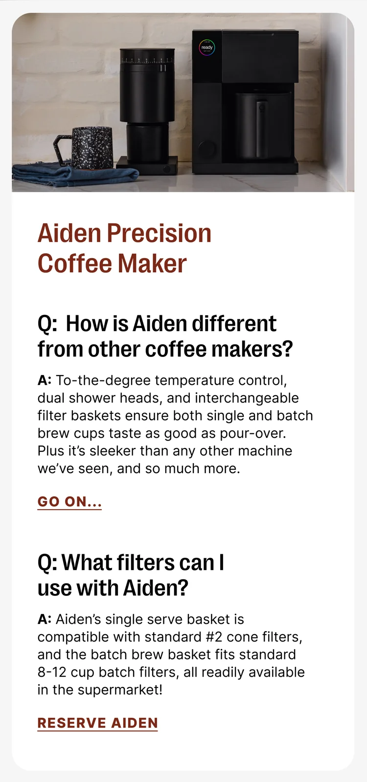 Aiden Precision Coffee Maker Q: How is Aiden different from other coffee makers? A: A: To-the-degree temperature control, dual shower heads, and interchangeable filter baskets ensure both single and batch brew cups taste as good as pour-over. Plus it’s sleeker than any other machine we’ve seen, and so much more. Q What filers can I use with Aiden? A: Aiden’s single serve basket is compatible with standard #2 cone filters, and the batch brew basket fits standard 8-12 cup batch filters, all readily available in the supermarket![Reserve Aiden]