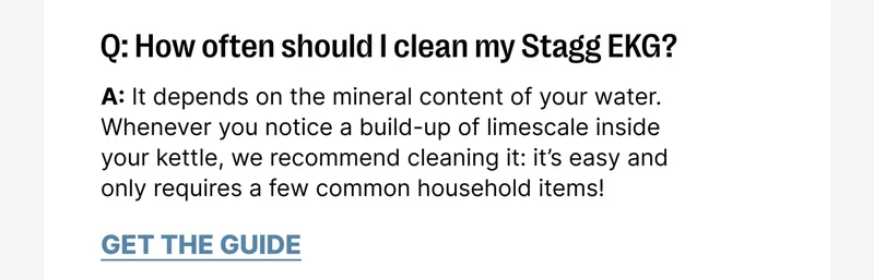 Stagg EKG Q: How often should I clean my Stagg EKG? A: It depends on the mineral content of your water.  Whenever you notice a build-up of limescale inside your kettle, we recommend cleaning it: it’s easy and only requires a few common household items!