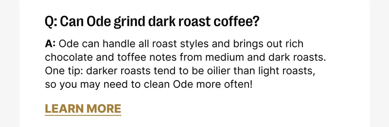 Q: Can Ode grind dark roast coffee? A: Ode can handle all roast styles and brings out rich chocolate and toffee notes from medium and dark roasts. One tip: darker roasts tend to be oilier than light roasts, so you may need to clean Ode more often!
