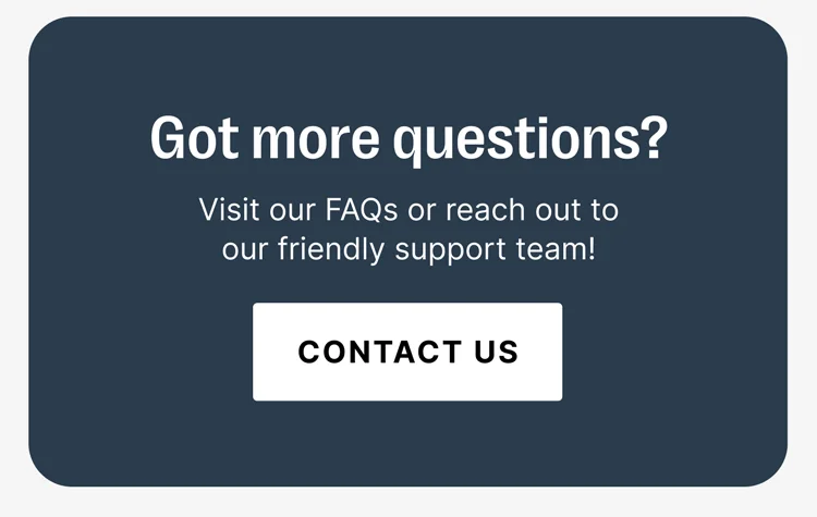 Got more questions? Visit our FAQs or reach out to our friendly support team! [CONTACT US]