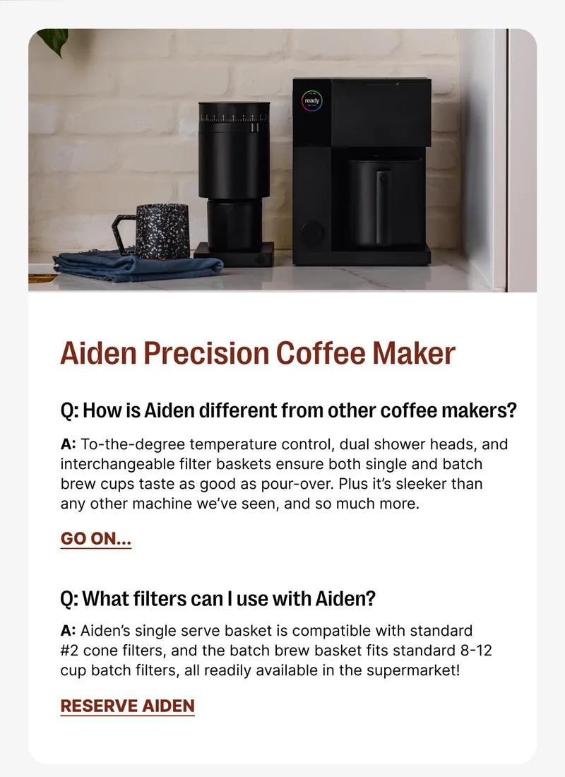 Aiden Precision Coffee Maker Q: How is Aiden different from other coffee makers? A: A: To-the-degree temperature control, dual shower heads, and interchangeable filter baskets ensure both single and batch brew cups taste as good as pour-over. Plus it’s sleeker than any other machine we’ve seen, and so much more. Q What filers can I use with Aiden? A: Aiden’s single serve basket is compatible with standard #2 cone filters, and the batch brew basket fits standard 8-12 cup batch filters, all readily available in the supermarket![Reserve Aiden]