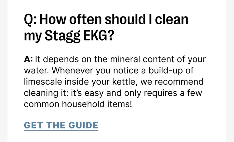 Stagg EKG Q: How often should I clean my Stagg EKG? A: It depends on the mineral content of your water. Whenever you notice a build-up of limescale inside your kettle, we recommend cleaning it: it’s easy and only requires a few common household items!
