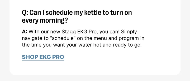 Q: Can I schedule my kettle to turn on every morning? A: With our new Stagg EKG Pro, you can! Simply navigate to “schedule” on the menu and program in the time you want your water hot and ready to go. [Shop EKG Pro