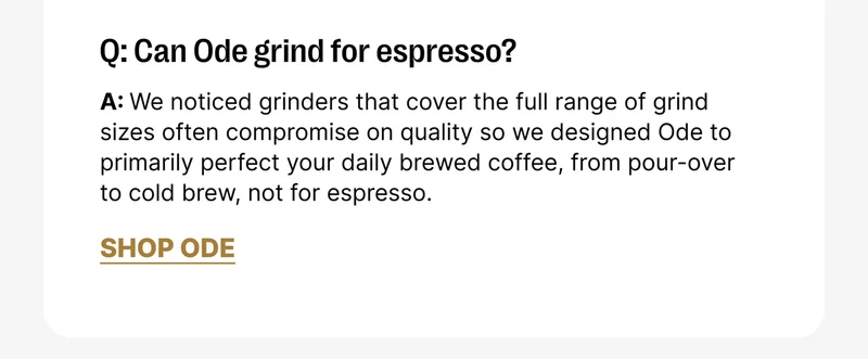 Q: Can Ode grind fro espresso? A: We noticed grinders that cover the full range of grind sizes often compromise on quality so we designed Ode to primarily perfect your daily brewed coffee, from pour-over to cold brew, not for espresso. [Shop Ode