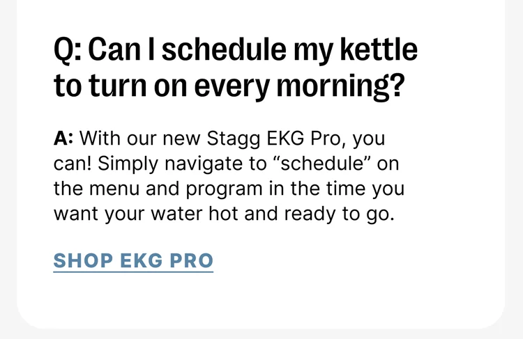 Q: Can I schedule my kettle to turn on every morning? A: With our new Stagg EKG Pro, you can! Simply navigate to “schedule” on the menu and program in the time you want your water hot and ready to go. [Shop EKG Pro