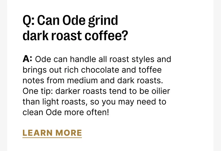 Q: Can Ode grind dark roast coffee? A: Ode can handle all roast styles and brings out rich chocolate and toffee notes from medium and dark roasts. One tip: darker roasts tend to be oilier than light roasts, so you may need to clean Ode more often!