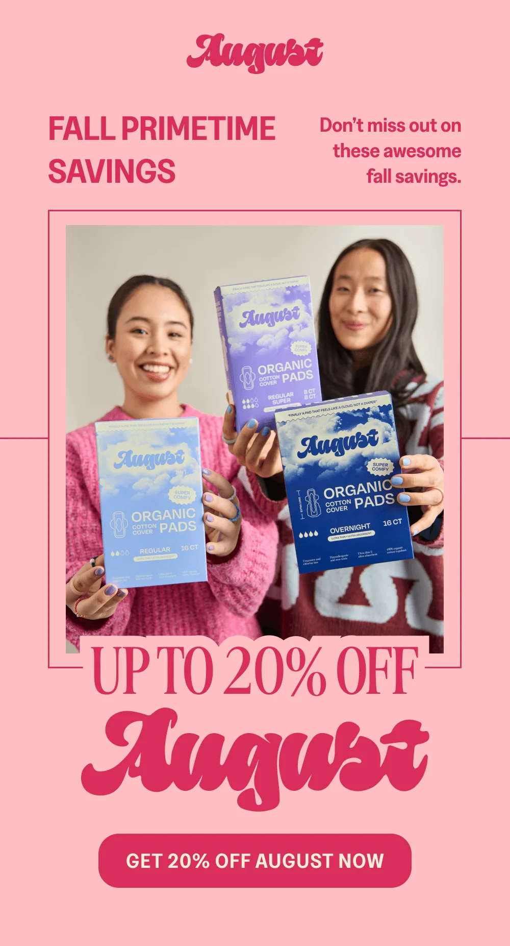 FALL PRIMETIME SAVINGS [GET 20% OFF AUGUST NOW]