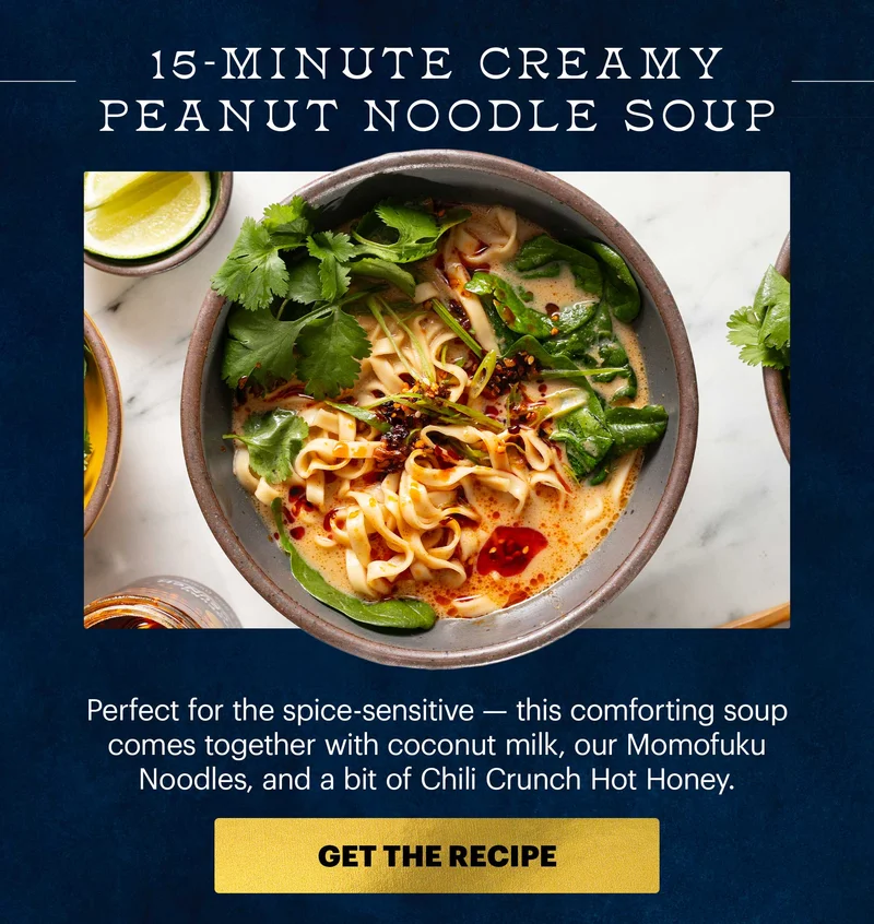 Header: 15-Minute Creamy Peanut Noodle Soup  Sub-header: Perfect for the spice-sensitive — this comforting soup comes together with coconut milk, our Momofuku Noodles, and a bit of Chili Crunch Hot Honey.  CTA: GET THE RECIPE
