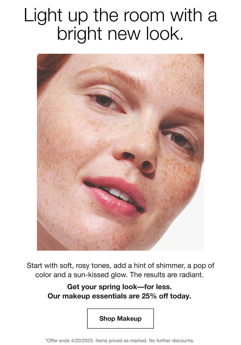 Light up the room with a bright new look. Start with soft, rosy tones, add a hint of shimmer, a pop of color and a sun-kissed glow. The results are radiant. Get your spring look for less. Our makeup essentials are 25% off today. Shop Makeup *Offer ends 4/20/2025. Items priced as marked, No further discounts.