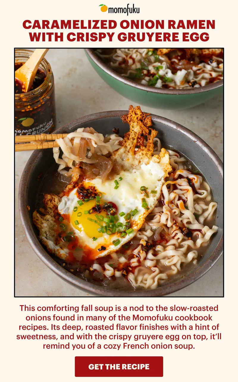 Header: Caramelized Onion Ramen with Crispy Gruyere Egg  Sub-header: This comforting fall soup is a nod to the slow-roasted onions found in many of the Momofuku cookbook recipes. Its deep, roasted flavor finishes with a hint of sweetness, and with the crispy gruyere egg on top, it’ll remind you of a cozy French onion soup.   CTA: GET THE RECIPE