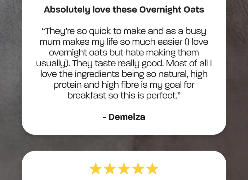 They’re so quick to make and as a busy mum makes my life so much easier (I love overnight oats but hate making them usually). They taste really good. Most of all I love the ingredients being so natural, high protein and high fibre is my goal for breakfast so this is perfect.” - Demelza