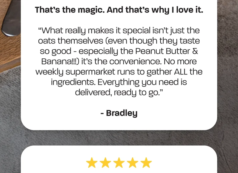 What really makes it special isn’t just the oats themselves (even though they taste so good - especially the Peanut Butter & Banana!!!) it’s the convenience. No more weekly supermarket runs to gather ALL the ingredients. Everything you need is delivered, ready to go.” - Bradley