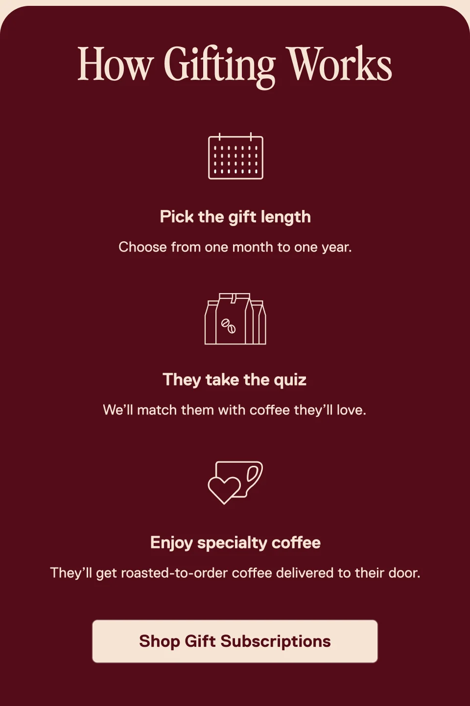 How gifting works: Pick the gift length choose from one month to one year. They'll take the quiz and we'll match them with coffee. They'll receive roasted-to-order coffee. Shop Gift Subscriptions.