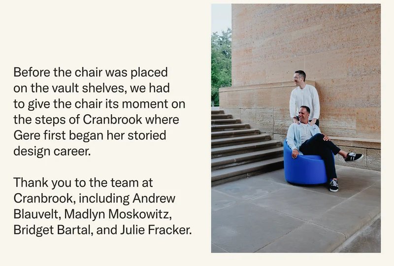 Before the chair was placed on the vault shelves, we had to give the chair its moment on the steps of Cranbrook where Gere first began her storied design career. Thank you to the team at Cranbrook, including Andrew Blauvelt, Madlyn Moskowitz, Bridget Bartal, and Julie Fracker.