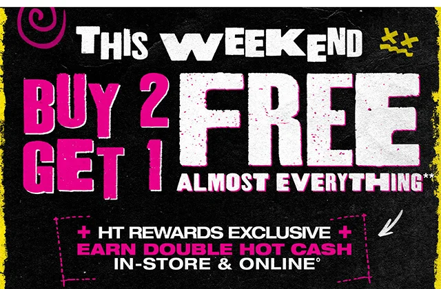This Weekend! Buy 2, Get 1 Free Almost Everything. HT Rewards Exclusive. Earn Double Hot Cash In-Store and Online. Exclusions Apply. Must Be Logged In.