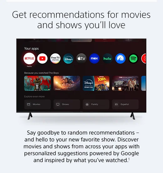 Say goodbye to random recommendations - and hello to your new favorite show. Discover movies and shows from across your apps with personalized suggestions powered by Google and inspired by what you’ve watched.1