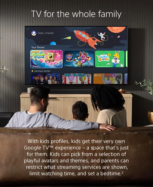 With kids profiles, kids get their very own Google TV™ experience - a space that’s just for them. Kids can pick from a selection of playful avatars and themes, and parents can restrict what streaming services are shown, limit watching time, and set a bedtime.2
