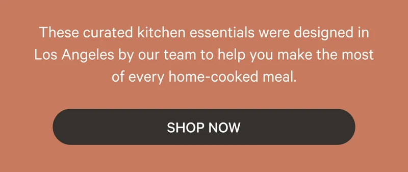 These curated kitchen essentials were designed in Los Angeles by our team to help you make the most of every home-cooked meal. Shop Now