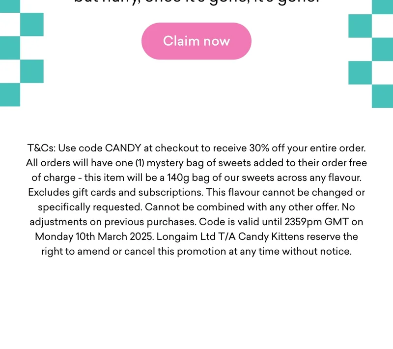 Use code CANDY at checkout to receive 30% off your entire order. All orders will have one (1) mystery bag of sweets added to their order free of charge - this item will be a 140g bag of our sweets across any flavour. Excludes gift cards and subscriptions. This flavour cannot be changed or specifically requested. Cannot be combined with any other offer. No adjustments on previous purchases. Code is valid until 23:59pm GMT on Monday 10th March 2025. Longaim Ltd T/A Candy Kittens reserve the right to amend or cancel this promotion at any time without notice.