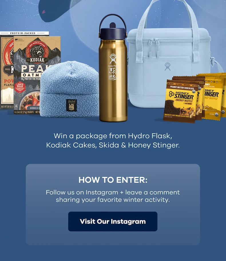 Win a package from Hydro Flask, Kodiak Cakes, Skida, Honey Stinger. HOW TO ENTER: Follow us on Instagram + leave a comment sharing your favorite winter activity. | Visit Our Instagram