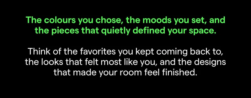 The colours you chose, the moods you set, and the pieces that quietly defined your space.  Think of the favorites you kept coming back to, the looks that felt most like you, and the designs that made your room feel finished.