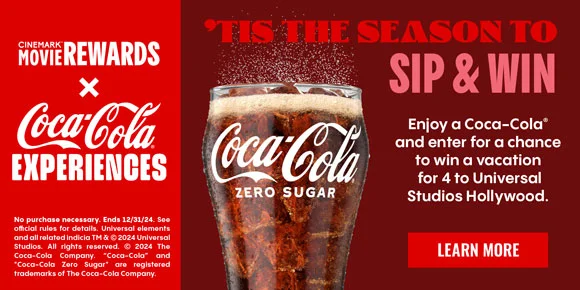 CINEMARK MOVIE REWARDS X COCA-COLA EXPERIENCES | 'TIS THE SEASON TO SIP & WIN | Enjoy a Coca-Cola and enter for a chance to win a vacation for 4 to Universal Studios Hollywood | LEARN MORE >