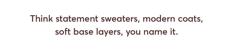 Think statement sweaters, modern coats, soft base layers, you name it.