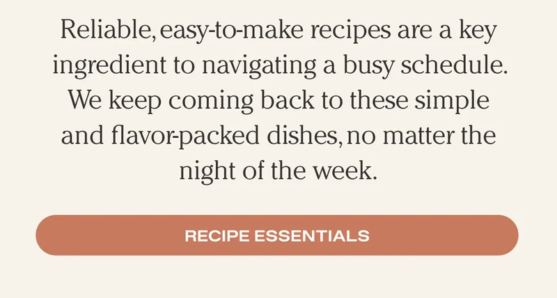 Reliable, easy-to-make recipes are a key ingredient to navigating a busy schedule. We keep coming back to these simple and flavor-packed dishes, no matter the night of the week.