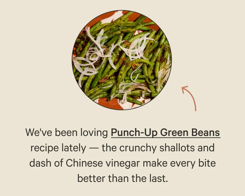 We've been loving Punch-Up Green Beans recipe lately — the crunchy shallots and dash of Chinese vinegar make every bite better than the last.