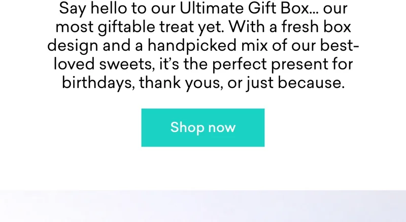 Say hello to our Ultimate Gift Box... our most giftable treat yet. With a fresh box design and a handpicked mix of our best-loved sweets, it’s the perfect present for birthdays, thank yous, or just because.