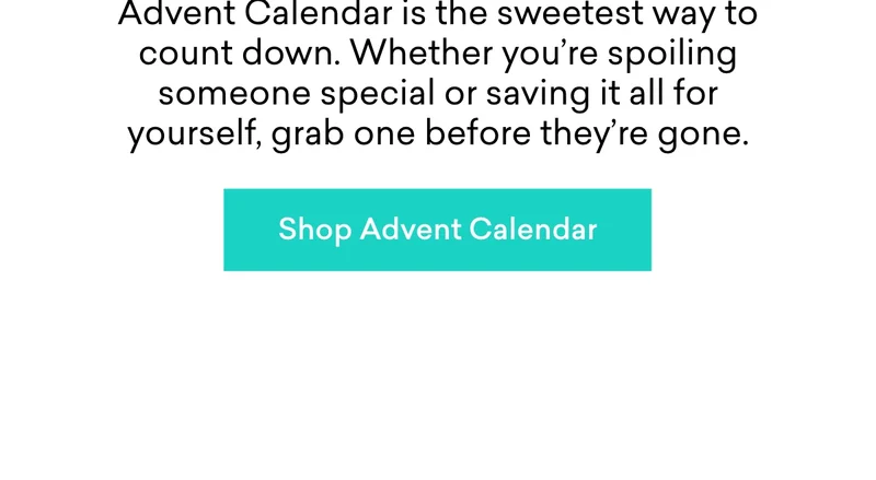 December’s creeping closer – and our Advent Calendar is the sweetest way to count down. Whether you’re spoiling someone special or saving it all for yourself, grab one before they’re gone.