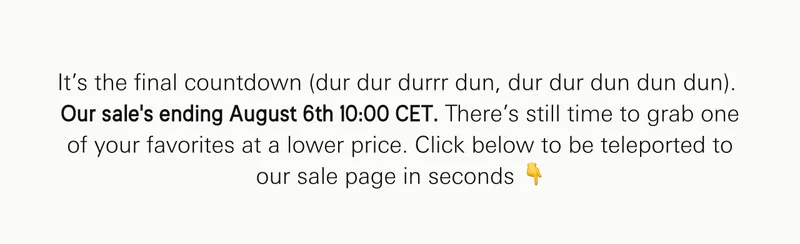 It’s the final countdown (dur dur durrr dun, dur dur dun dun dun). Our sale’s ending soon, but there’s still time to grab one of your favorites at a lower price. Click below to be teleported to our sale page in seconds ��