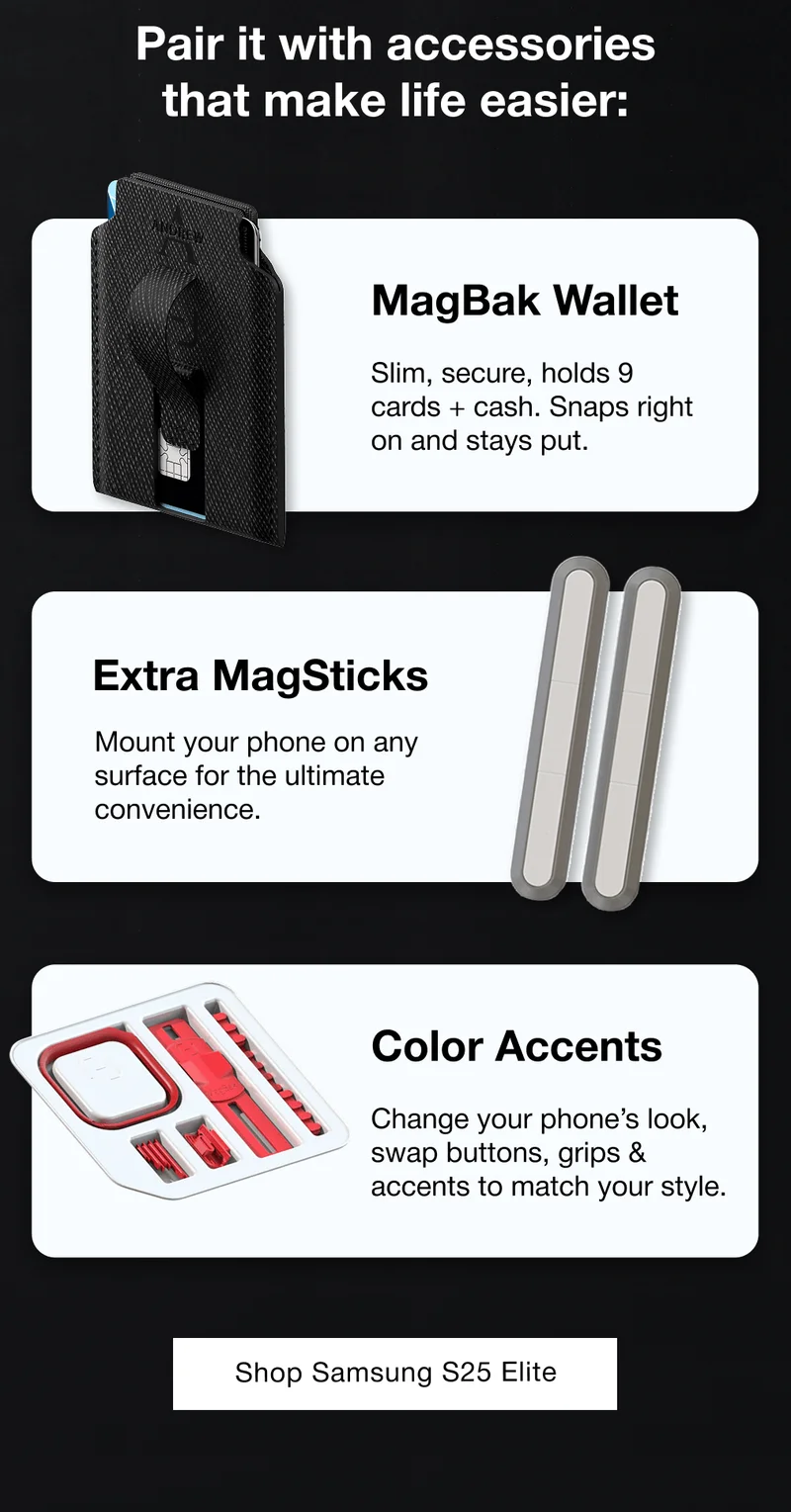 Pair it with accessories that make life easier: MagBak Wallet Slim, secure, holds 9 cards + cash. Snaps right on and stays put. Extra MagSticks Mount your phone on any surface for the ultimate convenience. Color Accents Change your phone’s look, swap buttons, grips & accents to match your style.