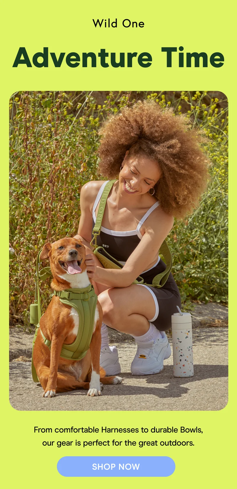Adventure Time From comfortable Harnesses to durable Bowls, our gear is perfect for the great outdoors.