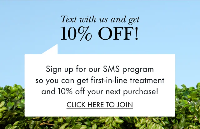 Text with us and get 10% OFF! Sign up for our SMS program so you can get first-in-line treatment and 10% off your next purchase! CLICK HERE TO JOIN