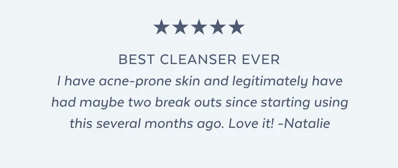I have acne-prone skin and legitimately have had maybe two break outs since starting using this several months ago. Love it! -Natalie