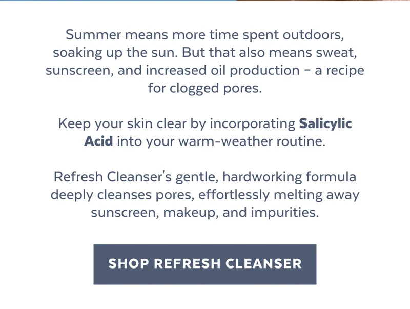 Summer means more time spent outdoors, soaking up the sun. But that also means sweat, sunscreen, and increased oil production – a recipe for clogged pores.  Keep your skin clear by incorporating Salicylic Acid into your warm-weather routine.  Refresh Cleanser's gentle, hardworking formula deeply cleanses pores, effortlessly melting away sunscreen, makeup, and impurities.