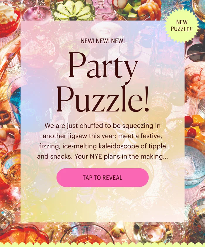 New! New! New! Party Puzzle! We are just chuffed to be squeezing in another jigsaw this year: meet a festive, fizzing, ice-melting kaleidoscope of tipple and snacks. Your NYE plans in the making… Tap to Reveal