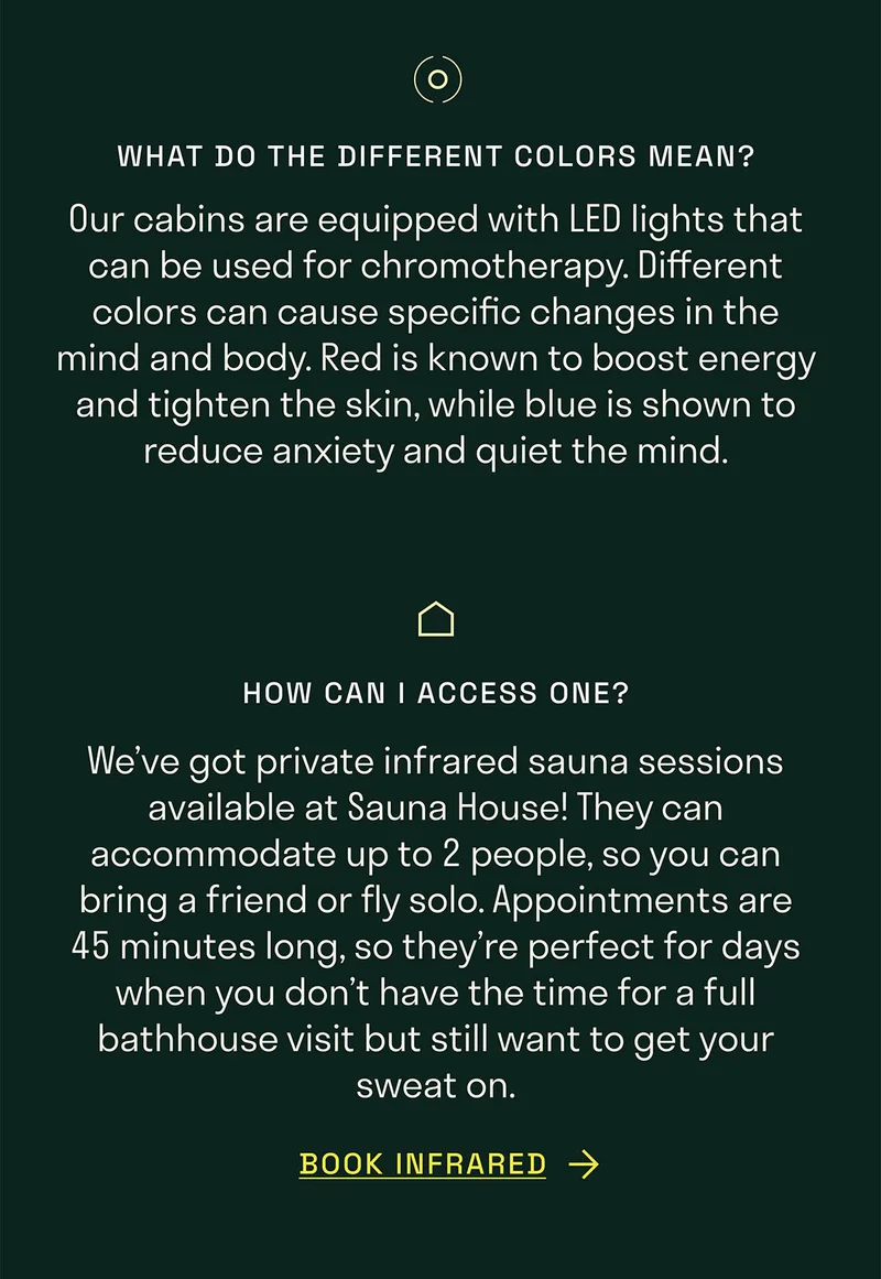 What do the different colors mean? Our cabins are equipped with LED lights that can be used for chromotherapy. Different colors can cause specific changes in the mind and body. Red is known to boost energy and tighten the skin, while blue is shown to reduce anxiety and quiet the mind.. How can I access one? We’ve got private infrared sauna sessions available at Sauna House! They can accommodate up to 2 people, so you can bring a friend or fly solo. Appointments are 45 minutes long, so they’re perfect for days when you don’t have the time for a full bathhouse visit but still want to get your sweat on.